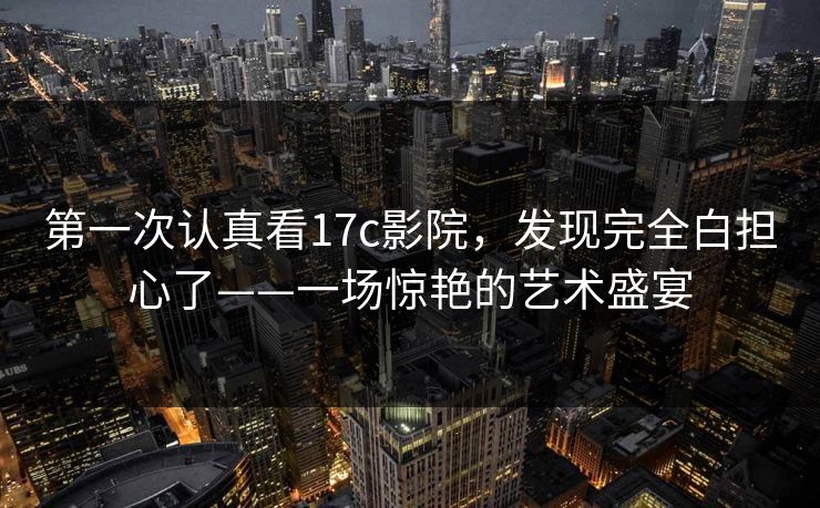 第一次认真看17c影院,发现完全白担心了——一场惊艳的艺术盛宴 第1张 第一次认真看17c影院,发现完全白担心了——一场惊艳的艺术盛宴 第1张