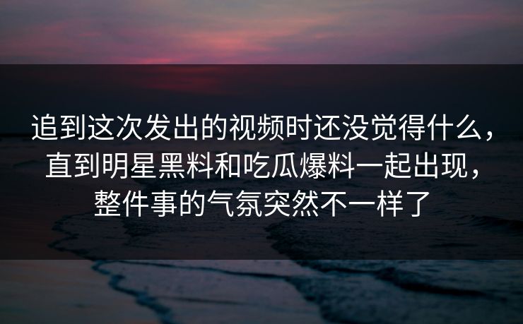 追到这次发出的视频时还没觉得什么,直到明星黑料和吃瓜爆料一起出现,整件事的气氛突然不一样了 第1张 追到这次发出的视频时还没觉得什么,直到明星黑料和吃瓜爆料一起出现,整件事的气氛突然不一样了 第1张