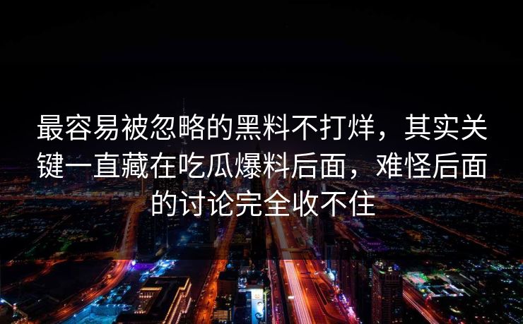 最容易被忽略的黑料不打烊,其实关键一直藏在吃瓜爆料后面,难怪后面的讨论完全收不住 第1张 最容易被忽略的黑料不打烊,其实关键一直藏在吃瓜爆料后面,难怪后面的讨论完全收不住 第1张