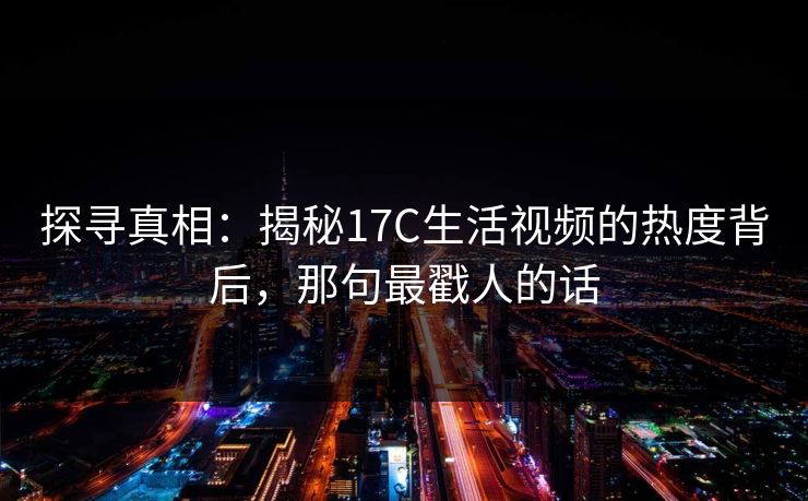 探寻真相:揭秘17C生活视频的热度背后,那句最戳人的话 第1张 探寻真相:揭秘17C生活视频的热度背后,那句最戳人的话 第1张